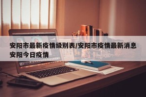 安阳市最新疫情级别表/安阳市疫情最新消息安阳今日疫情