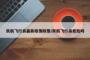 民航飞行员最新疫情政策/民航飞行员危险吗