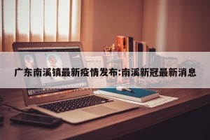 广东南溪镇最新疫情发布:南溪新冠最新消息