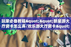 玩家必备教程""新星游大厅房卡怎么弄/欢乐游大厅房卡""怎么弄房卡