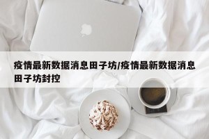疫情最新数据消息田子坊/疫情最新数据消息田子坊封控