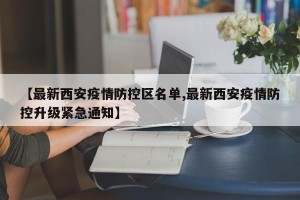 【最新西安疫情防控区名单,最新西安疫情防控升级紧急通知】