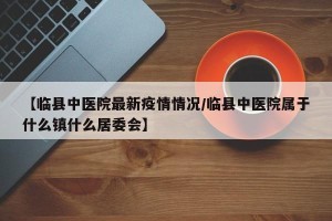【临县中医院最新疫情情况/临县中医院属于什么镇什么居委会】
