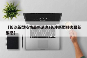 【长沙新型疫情最新消息/长沙新型肺炎最新消息】