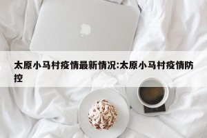 太原小马村疫情最新情况:太原小马村疫情防控