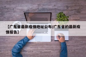 【广东省最新疫情地址公布/广东省的最新疫情报告】