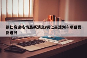 铜仁高速疫情最新消息/铜仁高速列车项目最新进展