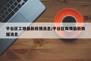 平谷区工地最新疫情消息/平谷区疫情最新数据消息
