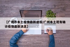 【广州市本土疫情最新通报/广州本土现有确诊疫情最新消息】