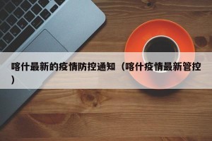 喀什最新的疫情防控通知（喀什疫情最新管控）