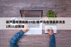 葫芦岛疫情最新15日/葫芦岛疫情最新消息2月11日新增