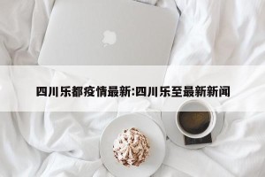 四川乐都疫情最新:四川乐至最新新闻