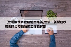 【兰溪疫情防控区地图最新,兰溪市新型冠状病毒肺炎疫情防控工作指挥部】