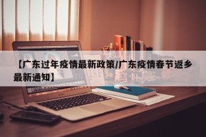【广东过年疫情最新政策/广东疫情春节返乡最新通知】