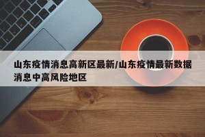 山东疫情消息高新区最新/山东疫情最新数据消息中高风险地区