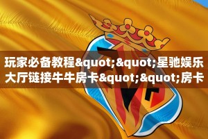 玩家必备教程""星驰娱乐大厅链接牛牛房卡""房卡购买方法”获取