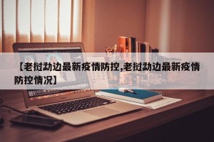 【老挝勐边最新疫情防控,老挝勐边最新疫情防控情况】