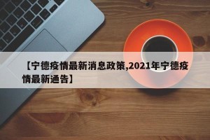 【宁德疫情最新消息政策,2021年宁德疫情最新通告】