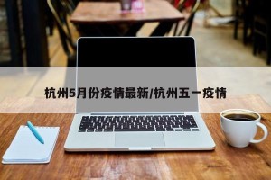杭州5月份疫情最新/杭州五一疫情