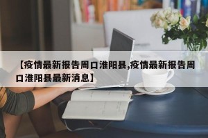 【疫情最新报告周口淮阳县,疫情最新报告周口淮阳县最新消息】