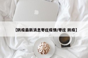 【防疫最新消息枣庄疫情/枣庄 防疫】