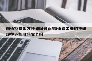 南通疫情能发快递吗最新/南通寄出来的快递现在还能收吗安全吗
