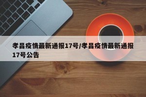 孝昌疫情最新通报17号/孝昌疫情最新通报17号公告