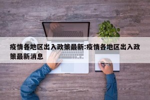 疫情各地区出入政策最新:疫情各地区出入政策最新消息