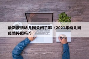 最新疫情幼儿园关闭了嘛（2021年幼儿园疫情停园吗?）