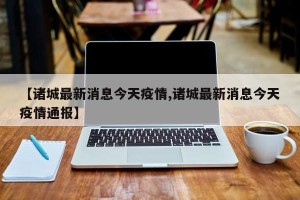 【诸城最新消息今天疫情,诸城最新消息今天疫情通报】