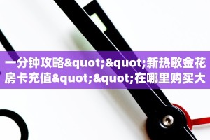一分钟攻略""新热歌金花房卡充值""在哪里购买大厅房卡"分享充值