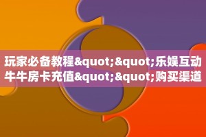 玩家必备教程""乐娱互动牛牛房卡充值""购买渠道"分享房卡给大家