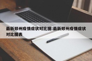 最新郑州疫情症状对比图:最新郑州疫情症状对比图表
