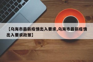 【乌海市最新疫情出入要求,乌海市最新疫情出入要求政策】
