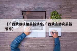 【广西武陵疫情最新消息/广西武宣肺炎最新消息】