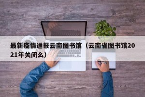 最新疫情通报云南图书馆（云南省图书馆2021年关闭么）