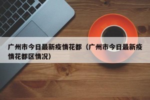 广州市今日最新疫情花都（广州市今日最新疫情花都区情况）