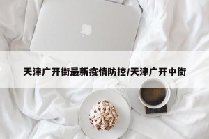 天津广开街最新疫情防控/天津广开中街
