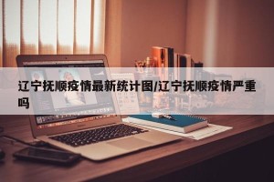 辽宁抚顺疫情最新统计图/辽宁抚顺疫情严重吗