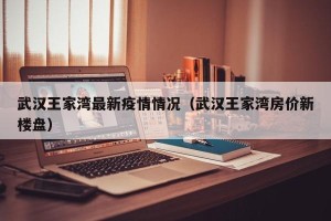 武汉王家湾最新疫情情况（武汉王家湾房价新楼盘）