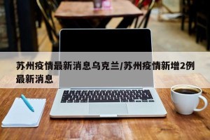 苏州疫情最新消息乌克兰/苏州疫情新增2例最新消息