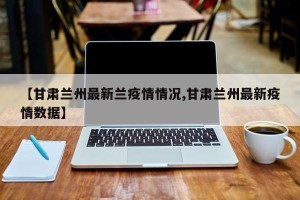 【甘肃兰州最新兰疫情情况,甘肃兰州最新疫情数据】