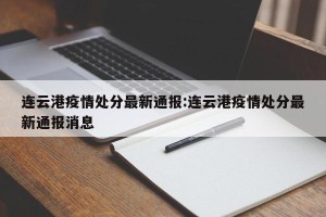 连云港疫情处分最新通报:连云港疫情处分最新通报消息