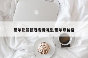 酷尔勒最新冠疫情消息/酷尔康价格