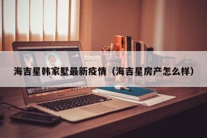 海吉星韩家墅最新疫情（海吉星房产怎么样）