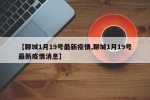 【聊城1月19号最新疫情,聊城1月19号最新疫情消息】