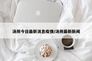 汤阴今日最新消息疫情/汤阴最新新闻
