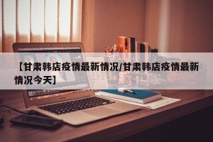 【甘肃韩店疫情最新情况/甘肃韩店疫情最新情况今天】
