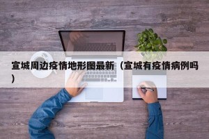 宣城周边疫情地形图最新（宣城有疫情病例吗）