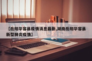 【岳阳华容县疫情消息最新,湖南岳阳华容县新型肺炎疫情】